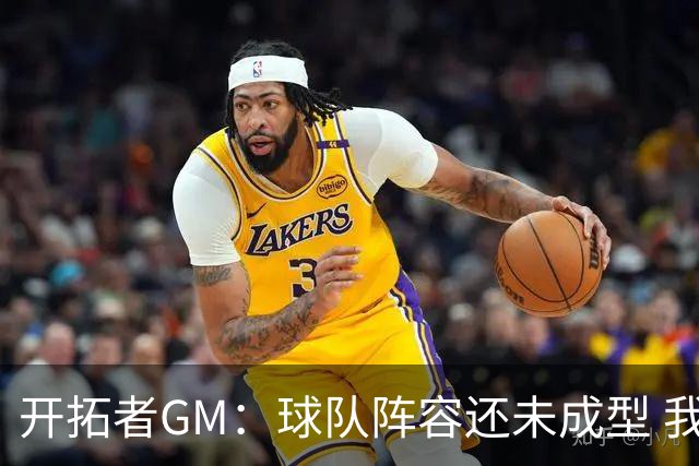 开拓者GM：球队阵容还未成型 我们需要思考如何继续添砖加瓦