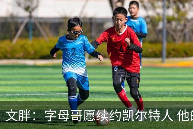 文胖：字母哥愿续约凯尔特人 他的经纪人参与交易让绿军感到不安